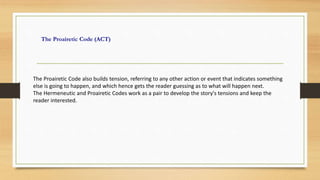 The Proairetic Code (ACT)
The Proairetic Code also builds tension, referring to any other action or event that indicates something
else is going to happen, and which hence gets the reader guessing as to what will happen next.
The Hermeneutic and Proairetic Codes work as a pair to develop the story's tensions and keep the
reader interested.
 