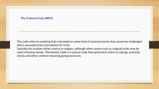 The Cultural Code (REF)
This code refers to anything that is founded on some kind of canonical works that cannot be challenged
and is assumed to be a foundation for truth.
Typically this involves either science or religion, although other canons such as magical truths may be
used in fantasy stories. The Gnomic Code is a cultural code that particularly refers to sayings, proverbs,
clichés and other common meaning-giving word sets.
 