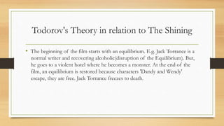 Todorov's Theory in relation to The Shining
• The beginning of the film starts with an equilibrium. E.g. Jack Torrance is a
normal writer and recovering alcoholic(disruption of the Equilibrium). But,
he goes to a violent hotel where he becomes a monster. At the end of the
film, an equilibrium is restored because characters 'Dandy and Wendy'
escape, they are free. Jack Torrance freezes to death.
 