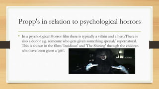 Propp's in relation to psychological horrors
• In a psychological Horror film there is typically a villain and a hero.There is
also a donor e.g. someone who gets given something special/ supernatural.
This is shown in the films 'Insidious' and 'The Shining' through the children
who have been given a 'gift'.
 
