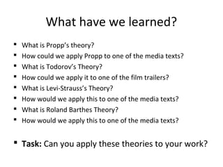 What have we learned?
 What is Propp’s theory?
 How could we apply Propp to one of the media texts?
 What is Todorov’s Theory?
 How could we apply it to one of the film trailers?
 What is Levi-Strauss’s Theory?
 How would we apply this to one of the media texts?
 What is Roland Barthes Theory?
 How would we apply this to one of the media texts?
 Task: Can you apply these theories to your work?
 