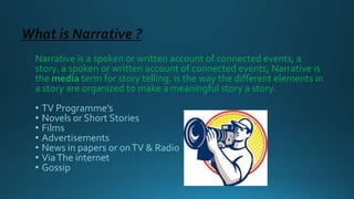 What is Narrative ?
Narrative is a spoken or written account of connected events; a
story. a spoken or written account of connected events; Narrative is
the media term for story telling. is the way the different elements in
a story are organized to make a meaningful story a story.
• TV Programme’s
• Novels or Short Stories
• Films
• Advertisements
• News in papers or onTV & Radio
• ViaThe internet
• Gossip
 