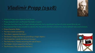 Vladimir Propp (1928)
• Vladimir Propp was a theorist from Russia.
• Propp analyzed over 100 Russian fairytales in 1920’s
• Films like StarWars they fit Propp’s Model precisely, but a significant number of more recent films do not.
• He proposed that it was possible to classify the characters and their actions into clearly defined roles and functions.
• Props Character Roles :
• The Hero (seeks something)
• The villain ( opposes the hero )
• The Donor ( Helps the hero by providing a magic object )
• The Dispatcher ( sends the hero on his way )
• The False Hero ( Falsely assuming the role of hero )
• The Helper ( Gives support to the hero )
• The Princess (The reward for the hero )
 