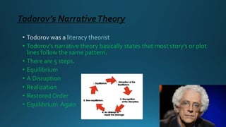 Todorov’s NarrativeTheory
literacy theorist
• Todorov’s narrative theory basically states that most story’s or plot
lines follow the same pattern.
• There are 5 steps.
• Equilibrium
• A Disruption
• Realization
• Restored Order
• Equilibrium Again
 