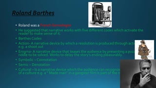 Roland Barthes
French Semiologist
• He suggested that narrative works with five different codes which activate the
reader to make sense of it.
• Barthes Codes
• Action- A narrative device by which a resolution is produced through action,
e.g. a shoot out
• Enigma- A narrative device that teases the audience by presenting a puzzle or
riddle to be solved.Works to delay the story’s ending pleasurably.
• Symbolic – Connotation
• Semic – Denotation
• Cultural – Is a narrative device which the audience can recognize as being part
of a culture e.g. a “ Made man” in a gangster film is part of the mafia culture
 