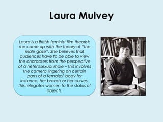 Laura Mulvey 
Laura is a British feminist film theorist; 
she came up with the theory of “the 
male gaze”. She believes that 
audiences have to be able to view 
the characters from the perspective 
of a heterosexual male – this involves 
the camera lingering on certain 
parts of a females’ body for 
instance, her breasts or her curves, 
this relegates women to the status of 
objects. 
 