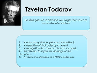 Tzvetan Todorov 
He then goes on to describe five stages that structure 
conventional narratives: 
1. A state of equilibrium (All is as it should be.) 
2. A disruption of that order by an event. 
3. A recognition that the disorder has occurred. 
4. An attempt to repair the damage of the 
disruption. 
5. A return or restoration of a NEW equilibrium 
 