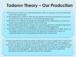 Todorov Theory – Our Production 
• This structure is valid to our own production, Life Is a Journey, but the states are 
not in the same order. 
• At the beginning it starts of with the recognition that the disorder has occurred 
by Tom who waits and watch’s Anna packing her bag. 
• Then there is an attempt to repair the damage of the disruption by when Tom 
stops Anna packing and push’s her to the wall. 
• Also the state of disruption is when Tom and Anna get into a heated argument; 
this is a disruption of the equilibrium which is at the beginning. 
• Then there is a rewind of everything to the state of equilibrium, where there is a 
montage of both Anna and Tom, this allows the audience to gain an 
understanding and a strong liking towards both characters. 
• Finally towards the ending the state of disruption is shown again; this is when Tom 
and Anna get into a heated argument; this is a disruption of the equilibrium. 
• From this, we get the audience to not only experience the idea of how they met, 
both characters are reminiscing and remember how they got together, and 
why they are still together – this also adds to the attempt to repair the 
disruption and also the question about the disruption. 
 