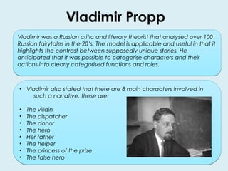 Vladimir Propp 
Vladimir was a Russian critic and literary theorist that analysed over 100 
Russian fairytales in the 20’s. The model is applicable and useful in that it 
highlights the contrast between supposedly unique stories. He 
anticipated that it was possible to categorise characters and their 
actions into clearly categorised functions and roles. 
• Vladimir also stated that there are 8 main characters involved in 
such a narrative, these are: 
• The villain 
• The dispatcher 
• The donor 
• The hero 
• Her father 
• The helper 
• The princess of the prize 
• The false hero 
 