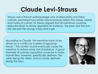 Claude Levi-Strauss 
Strauss was a French anthropologist who studied Myths and Tribal 
cultures, examined how stories subconsciously reflect the values, beliefs 
and myths of culture; his theory argued that all narratives could be 
reduced down to binary opposites for instance, the poor and the rich, 
the old and the young, a boy and a girl. 
According to Claude “All narratives have to be 
driven by a conflict by a series of opposing 
forces”. This conflict would eventually cause the 
narrative to restore some sort of balance. A good 
example of a binary opposition could be in many 
marvel films, however, specifically, Batman; The 
Joker being the villain, and of course, Batman 
being the hero. 
 