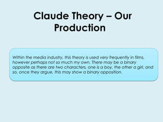 Claude Theory – Our 
Production 
Within the media industry, this theory is used very frequently in films, 
however perhaps not so much my own. There may be a binary 
opposite as there are two characters, one is a boy, the other a girl, and 
so, once they argue, this may show a binary opposition. 
 