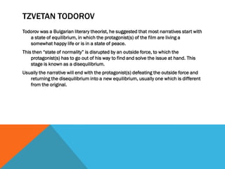 TZVETAN TODOROV
Todorov was a Bulgarian literary theorist, he suggested that most narratives start with
a state of equilibrium, in which the protagonist(s) of the film are living a
somewhat happy life or is in a state of peace.
This then “state of normality” is disrupted by an outside force, to which the
protagonist(s) has to go out of his way to find and solve the issue at hand. This
stage is known as a disequilibrium.
Usually the narrative will end with the protagonist(s) defeating the outside force and
returning the disequilibrium into a new equilibrium, usually one which is different
from the original.
 