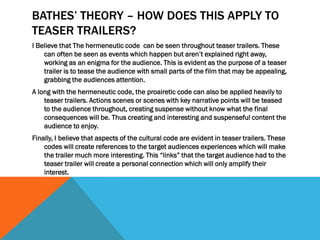 BATHES’ THEORY – HOW DOES THIS APPLY TO
TEASER TRAILERS?
I Believe that The hermeneutic code can be seen throughout teaser trailers. These
can often be seen as events which happen but aren’t explained right away,
working as an enigma for the audience. This is evident as the purpose of a teaser
trailer is to tease the audience with small parts of the film that may be appealing,
grabbing the audiences attention.
A long with the hermeneutic code, the proairetic code can also be applied heavily to
teaser trailers. Actions scenes or scenes with key narrative points will be teased
to the audience throughout, creating suspense without know what the final
consequences will be. Thus creating and interesting and suspenseful content the
audience to enjoy.
Finally, I believe that aspects of the cultural code are evident in teaser trailers. These
codes will create references to the target audiences experiences which will make
the trailer much more interesting. This “links” that the target audience had to the
teaser trailer will create a personal connection which will only amplify their
interest.
 