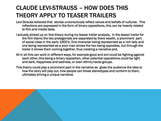 CLAUDE LEVI-STRAUSS – HOW DOES THIS
THEORY APPLY TO TEASER TRAILERS
Levi-Strauss believed that stories unconsciously reflect values and beliefs of cultures . This
reflections are expressed in the form of binary oppositions, this can be heavily related
to film and media texts.
I actually picked up on this theory during my teaser trailer analysis, In the teaser trailer for
the film titanic the two protagonists are separated by there wealth, a prominent part
of social class in the early 1900’s. One character being represented as a rich lady and
one being represented as a poor man shows the two being opposites, but through the
trailer it shows them coming together, thus creating a narrative plot.
All in all this can work in different ways, for example good and evil could be fighting against
each other, this being a binary opposition, other potential oppositions could be light
and dark, Happiness and sadness, or even ethnic/racial groups.
This theory could play a prominent part in the narrative as gives the audience the idea to
how the story will play out, how people can break stereotypes and conform to them,
ultimately driving a unique narrative.
 