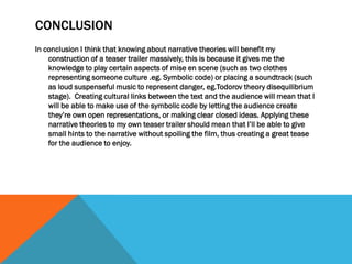CONCLUSION
In conclusion I think that knowing about narrative theories will benefit my
construction of a teaser trailer massively, this is because it gives me the
knowledge to play certain aspects of mise en scene (such as two clothes
representing someone culture .eg. Symbolic code) or placing a soundtrack (such
as loud suspenseful music to represent danger, eg.Todorov theory disequilibrium
stage). Creating cultural links between the text and the audience will mean that I
will be able to make use of the symbolic code by letting the audience create
they’re own open representations, or making clear closed ideas. Applying these
narrative theories to my own teaser trailer should mean that I’ll be able to give
small hints to the narrative without spoiling the film, thus creating a great tease
for the audience to enjoy.
 