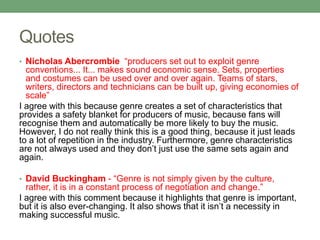 Quotes
• Nicholas Abercrombie “producers set out to exploit genre
conventions... It... makes sound economic sense. Sets, properties
and costumes can be used over and over again. Teams of stars,
writers, directors and technicians can be built up, giving economies of
scale”
I agree with this because genre creates a set of characteristics that
provides a safety blanket for producers of music, because fans will
recognise them and automatically be more likely to buy the music.
However, I do not really think this is a good thing, because it just leads
to a lot of repetition in the industry. Furthermore, genre characteristics
are not always used and they don’t just use the same sets again and
again.
• David Buckingham - “Genre is not simply given by the culture,
rather, it is in a constant process of negotiation and change.”
I agree with this comment because it highlights that genre is important,
but it is also ever-changing. It also shows that it isn’t a necessity in
making successful music.
 