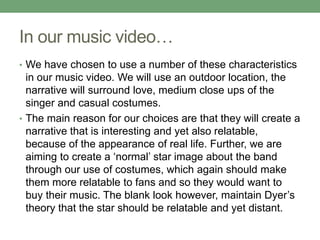 In our music video…
• We have chosen to use a number of these characteristics
in our music video. We will use an outdoor location, the
narrative will surround love, medium close ups of the
singer and casual costumes.
• The main reason for our choices are that they will create a
narrative that is interesting and yet also relatable,
because of the appearance of real life. Further, we are
aiming to create a ‘normal’ star image about the band
through our use of costumes, which again should make
them more relatable to fans and so they would want to
buy their music. The blank look however, maintain Dyer’s
theory that the star should be relatable and yet distant.
 
