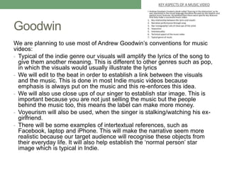 Goodwin
We are planning to use most of Andrew Goodwin’s conventions for music
videos:
- Typical of the indie genre our visuals will amplify the lyrics of the song to
give them another meaning. This is different to other genres such as pop,
in which the visuals would usually illustrate the lyrics
- We will edit to the beat in order to establish a link between the visuals
and the music. This is done in most Indie music videos because
emphasis is always put on the music and this re-enforces this idea.
- We will also use close ups of our singer to establish star image. This is
important because you are not just selling the music but the people
behind the music too, this means the label can make more money.
- Voyeurism will also be used, when the singer is stalking/watching his ex-
girlfriend.
- There will be some examples of intertextual references, such as
Facebook, laptop and iPhone. This will make the narrative seem more
realistic because our target audience will recognise these objects from
their everyday life. It will also help establish the ‘normal person’ star
image which is typical in Indie.
 