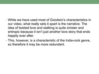 • While we have used most of Goodwin’s characteristics in
our video, what really sets it apart is the narrative. The
idea of twisted love and stalking is quite sinister and
entropic because it isn’t just another love story that ends
happily ever after.
• This, however, is a characteristic of the Indie-rock genre,
so therefore it may be more redundant.
 