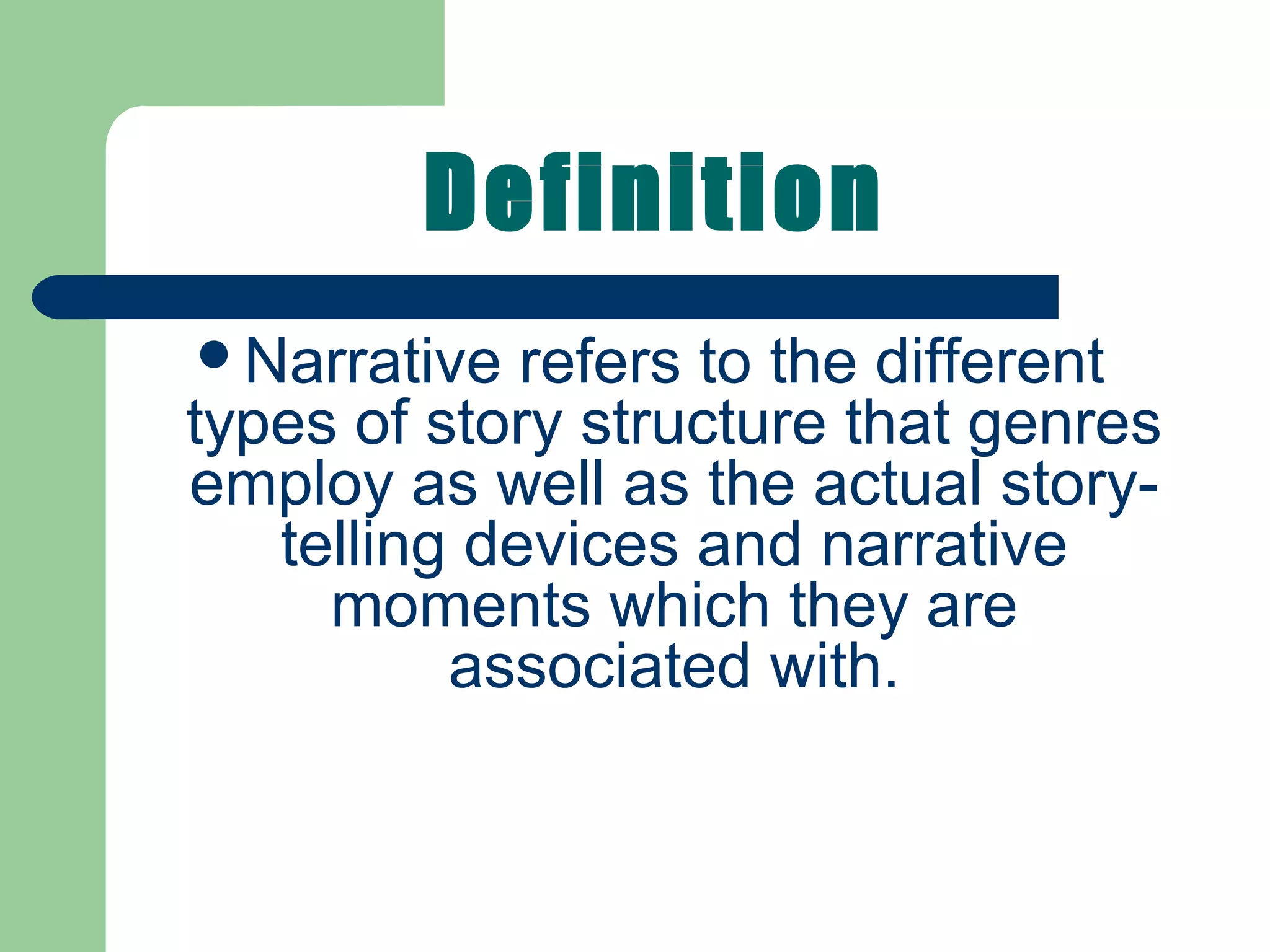Definition
Narrative refers to the different
types of story structure that genres
employ as well as the actual story-
telling devices and narrative
moments which they are
associated with.
 