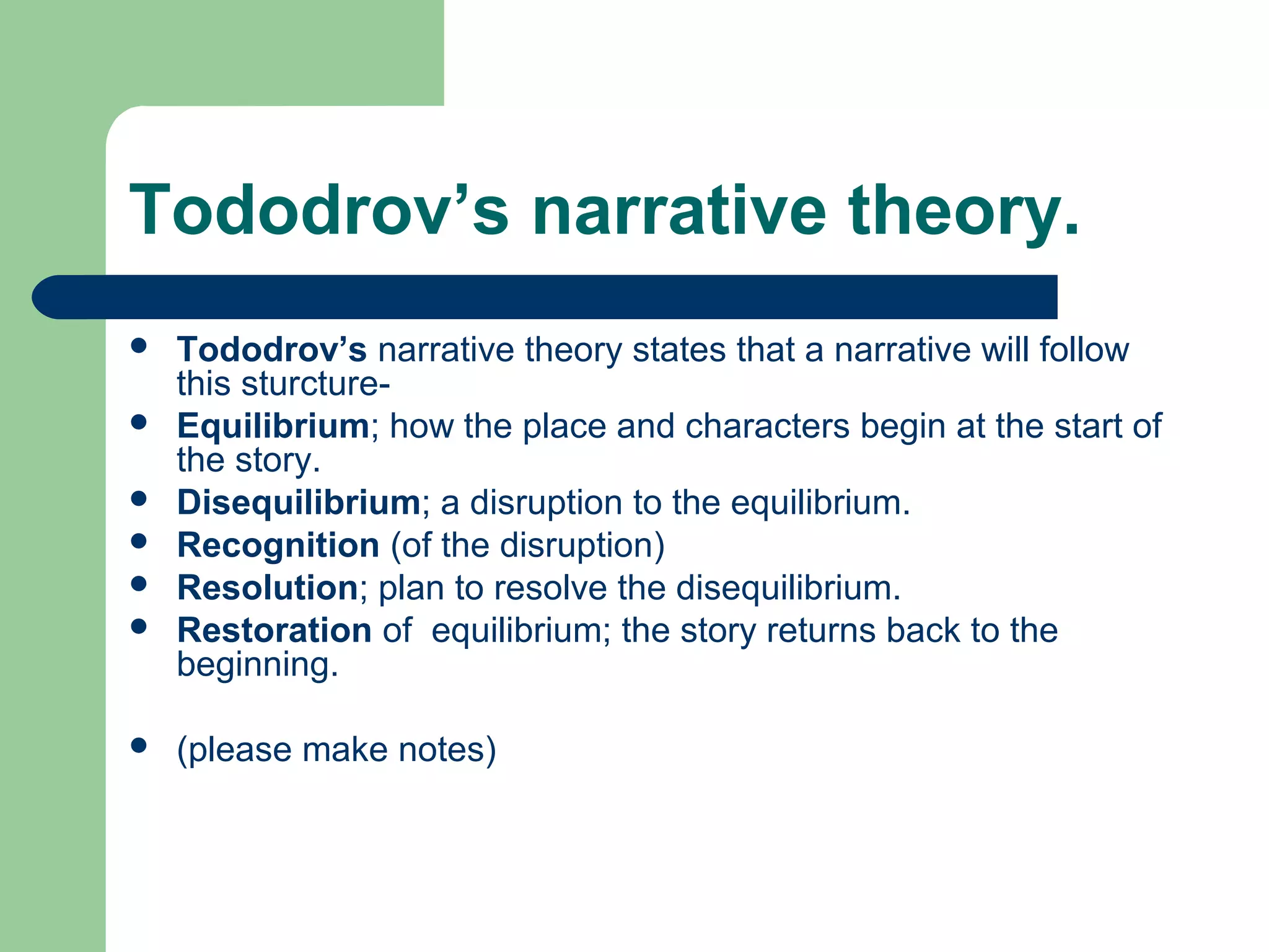 Tododrov’s narrative theory.
 Tododrov’s narrative theory states that a narrative will follow
this sturcture-
 Equilibrium; how the place and characters begin at the start of
the story.
 Disequilibrium; a disruption to the equilibrium.
 Recognition (of the disruption)
 Resolution; plan to resolve the disequilibrium.
 Restoration of equilibrium; the story returns back to the
beginning.
 (please make notes)
 