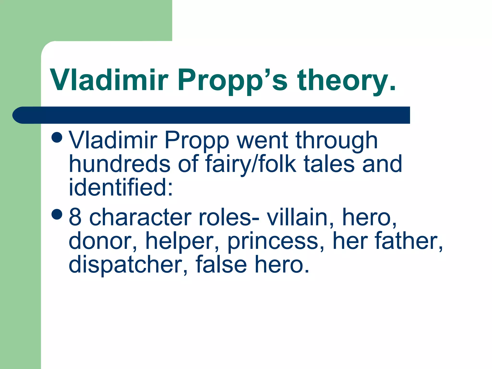 Vladimir Propp’s theory.
Vladimir Propp went through
hundreds of fairy/folk tales and
identified:
8 character roles- villain, hero,
donor, helper, princess, her father,
dispatcher, false hero.
 