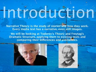 Introduction
Narrative Theory is the study of stories and how they work.
    Every media text has a narrative, even still images.
   We will be looking at Todorov’s Theory and Freytag’s
  Dramatic Structure, applying them to existing texts and
       comparing their differences and similarities.
 