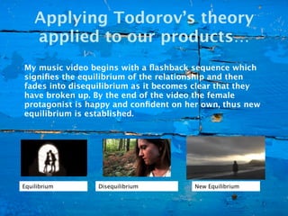 Applying Todorov’s theory
    applied to our products…
My music video begins with a ﬂashback sequence which
signiﬁes the equilibrium of the relationship and then
fades into disequilibrium as it becomes clear that they
have broken up. By the end of the video the female
protagonist is happy and conﬁdent on her own, thus new
equilibrium is established.




Equilibrium      Disequilibrium        New Equilibrium
 