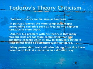 Todorov’s Theory Criticism

• Todorov’s theory can be seen as too basic
• It perhaps ignores the more complex concepts
surrounding narrative such as Freytag who explores
narrative in more depth.
• Another big problem with his theory is that many
modern texts are far more complicated than this
simplistic concept which is duw to producers trying to
keep things fresh so audiences won’t get bored.
• Many postmodern texts will also mix up from this linear
narrative to look at a narrative in a different way.
 