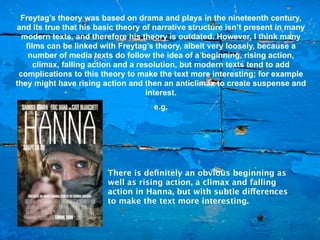 Freytag’s theory was based on drama and plays in the nineteenth century,
and its true that his basic theory of narrative structure isn’t present in many
  modern texts, and therefore his theory is outdated. However, I think many
   films can be linked with Freytag’s theory, albeit very loosely, because a
    number of media texts do follow the idea of a beginning, rising action,
      climax, falling action and a resolution, but modern texts tend to add
 complications to this theory to make the text more interesting; for example
they might have rising action and then an anticlimax to create suspense and
                                     interest.
                                     e.g.




                         There is deﬁnitely an obvious beginning as
                         well as rising action, a climax and falling
                         action in Hanna, but with subtle differences
                         to make the text more interesting.
 
