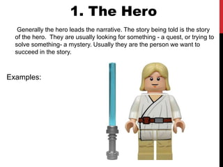 1. The Hero
Generally the hero leads the narrative. The story being told is the story
of the hero. They are usually looking for something - a quest, or trying to
solve something- a mystery. Usually they are the person we want to
succeed in the story.
Examples:
 
