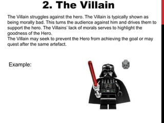 The Villain struggles against the hero. The Villain is typically shown as
being morally bad. This turns the audience against him and drives them to
support the hero. The Villains’ lack of morals serves to highlight the
goodness of the Hero.
The Villain may seek to prevent the Hero from achieving the goal or may
quest after the same artefact.
2. The Villain
Example:
 