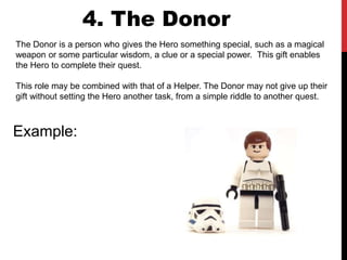 The Donor is a person who gives the Hero something special, such as a magical
weapon or some particular wisdom, a clue or a special power. This gift enables
the Hero to complete their quest.
This role may be combined with that of a Helper. The Donor may not give up their
gift without setting the Hero another task, from a simple riddle to another quest.
4. The Donor
Example:
 