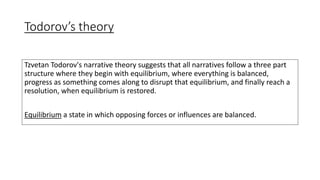 Todorov’s theory
Tzvetan Todorov's narrative theory suggests that all narratives follow a three part
structure where they begin with equilibrium, where everything is balanced,
progress as something comes along to disrupt that equilibrium, and finally reach a
resolution, when equilibrium is restored.
Equilibrium a state in which opposing forces or influences are balanced.
 