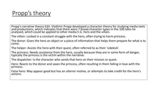 Propp’s theory
Propp's narrative theory Edit. Vladimir Propp developed a character theory for studying media texts
and productions, which indicates that there were 7 broad character types in the 100 tales he
analysed, which could be applied to other media E.G. hero and the villain.
The villain: Locked in a constant struggle with the hero, often trying to harm princess.
The donor: Gives the hero an object or a piece of information that helps them prepare for what is to
come.
The helper: Assists the hero with their quest, often referred to as their 'sidekick'.
The princess: Needs assistance from the hero, usually because they are in some form of danger,
typically the princess is the victim within the narrative.
The dispatcher: Is the character who sends that hero on their mission or quest.
Hero: Reacts to the donor and saves the princess, often resulting in them falling in love with the
princess.
False hero: May appear good but has an ulterior motive, or attempts to take credit for the hero's
actions.
 