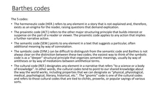 Barthes codes
The 5 codes:
• The hermeneutic code (HER.) refers to any element in a story that is not explained and, therefore,
exists as an enigma for the reader, raising questions that demand explication.
• The proairetic code (ACT.) refers to the other major structuring principle that builds interest or
suspense on the part of a reader or viewer. The proairetic code applies to any action that implies
a further narrative action.
• The semantic code (SEM.) points to any element in a text that suggests a particular, often
additional meaning by way of connotation.
• The symbolic code (SYM.) can be difficult to distinguish from the semantic code and Barthes is not
always clear on the distinction between these two codes; the easiest way to think of the symbolic
code is as a "deeper" structural principle that organizes semantic meanings, usually by way of
antitheses or by way of mediations between antithetical terms.
• The cultural code (REF.) designates any element in a narrative that refers "to a science or a body
of knowledge". In other words, the cultural codes tend to point to our shared knowledge about
the way the world works, including properties that we can designate as "physical, physiological,
medical, psychological, literary, historical, etc.". The "gnomic" code is one of the cultural codes
and refers to those cultural codes that are tied to clichés, proverbs, or popular sayings of various
sorts.
 