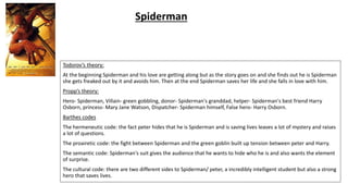 Todorov’s theory:
At the beginning Spiderman and his love are getting along but as the story goes on and she finds out he is Spiderman
she gets freaked out by it and avoids him. Then at the end Spiderman saves her life and she falls in love with him.
Propp’s theory:
Hero- Spiderman, Villain- green gobbling, donor- Spiderman's granddad, helper- Spiderman's best friend Harry
Osborn, princess- Mary Jane Watson, Dispatcher- Spiderman himself, False hero- Harry Osborn.
Barthes codes
The hermeneutic code: the fact peter hides that he is Spiderman and is saving lives leaves a lot of mystery and raises
a lot of questions.
The proairetic code: the fight between Spiderman and the green goblin built up tension between peter and Harry.
The semantic code: Spiderman's suit gives the audience that he wants to hide who he is and also wants the element
of surprise.
The cultural code: there are two different sides to Spiderman/ peter, a incredibly intelligent student but also a strong
hero that saves lives.
Spiderman
 