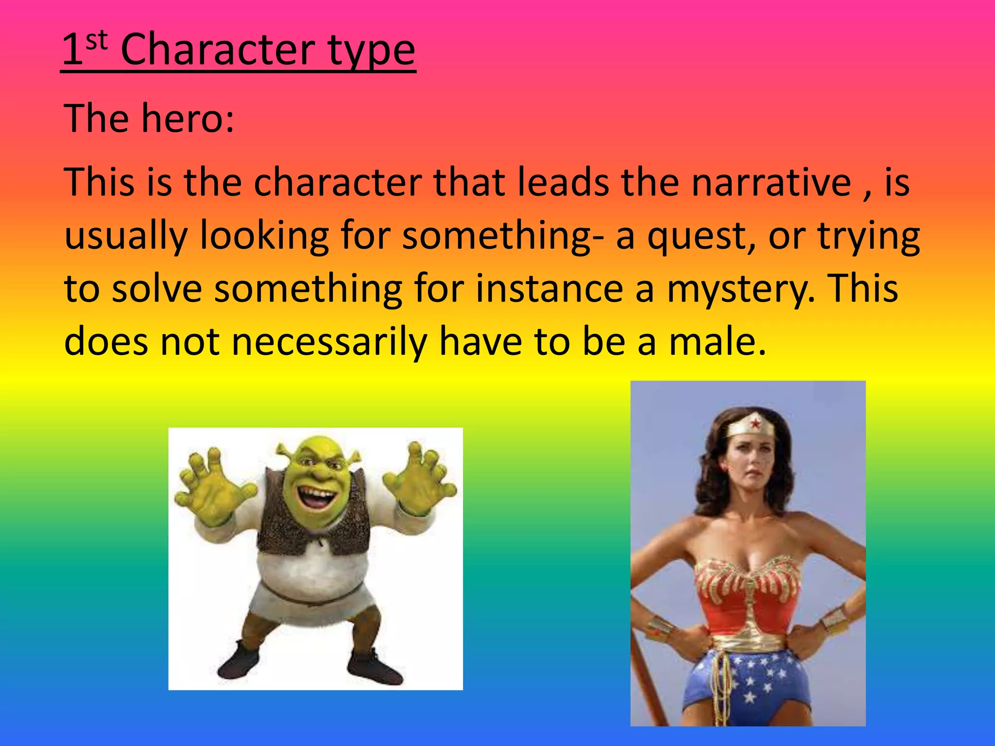 The hero:
This is the character that leads the narrative , is
usually looking for something- a quest, or trying
to solve something for instance a mystery. This
does not necessarily have to be a male.
1st Character type
 