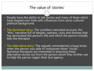 The value of ‘stories’
 People have the ability to tell stories and many of them which
have shaped over time with influences from socio-cultural-
political background.
 The dominant story: The ‘problem-saturated account, the
”thin” narrative full of despair, sadness, crisis and distress that
has dominated the person’s life and which the person initially
tells the therapist.
 The alternative story: The vaguely remembered unique times
when the person was able to overpower these “issues”.
Narrative therapists are interested in extorting these
alternative stories out from the person which they further use
to help the person regain their lost agency.
 