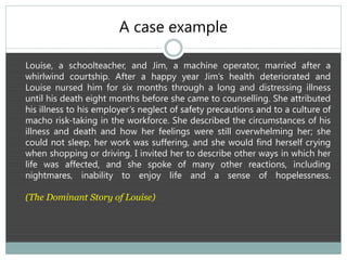 A case example
Louise, a schoolteacher, and Jim, a machine operator, married after a
whirlwind courtship. After a happy year Jim’s health deteriorated and
Louise nursed him for six months through a long and distressing illness
until his death eight months before she came to counselling. She attributed
his illness to his employer’s neglect of safety precautions and to a culture of
macho risk-taking in the workforce. She described the circumstances of his
illness and death and how her feelings were still overwhelming her; she
could not sleep, her work was suffering, and she would find herself crying
when shopping or driving. I invited her to describe other ways in which her
life was affected, and she spoke of many other reactions, including
nightmares, inability to enjoy life and a sense of hopelessness.
(The Dominant Story of Louise)
 