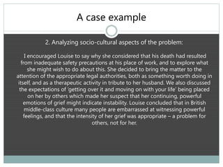 A case example
2. Analyzing socio-cultural aspects of the problem:
I encouraged Louise to say why she considered that his death had resulted
from inadequate safety precautions at his place of work, and to explore what
she might wish to do about this. She decided to bring the matter to the
attention of the appropriate legal authorities, both as something worth doing in
itself, and as a therapeutic activity in tribute to her husband. We also discussed
the expectations of ‘getting over it and moving on with your life’ being placed
on her by others which made her suspect that her continuing, powerful
emotions of grief might indicate instability. Louise concluded that in British
middle-class culture many people are embarrassed at witnessing powerful
feelings, and that the intensity of her grief was appropriate – a problem for
others, not for her.
 