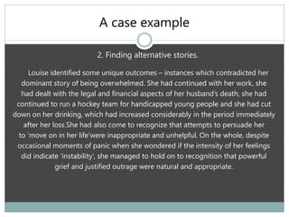 A case example
2. Finding alternative stories.
Louise identified some unique outcomes – instances which contradicted her
dominant story of being overwhelmed. She had continued with her work, she
had dealt with the legal and financial aspects of her husband’s death, she had
continued to run a hockey team for handicapped young people and she had cut
down on her drinking, which had increased considerably in the period immediately
after her loss.She had also come to recognize that attempts to persuade her
to ‘move on in her life’were inappropriate and unhelpful. On the whole, despite
occasional moments of panic when she wondered if the intensity of her feelings
did indicate ‘instability’, she managed to hold on to recognition that powerful
grief and justified outrage were natural and appropriate.
 