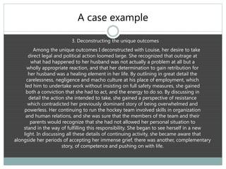 A case example
3. Deconstructing the unique outcomes
Among the unique outcomes I deconstructed with Louise, her desire to take
direct legal and political action loomed large. She recognized that outrage at
what had happened to her husband was not actually a problem at all but a
wholly appropriate reaction, and that her determination to gain retribution for
her husband was a healing element in her life. By outlining in great detail the
carelessness, negligence and macho culture at his place of employment, which
led him to undertake work without insisting on full safety measures, she gained
both a conviction that she had to act, and the energy to do so. By discussing in
detail the action she intended to take, she gained a perspective of resistance
which contradicted her previously dominant story of being overwhelmed and
powerless. Her continuing to run the hockey team involved skills in organization
and human relations, and she was sure that the members of the team and their
parents would recognize that she had not allowed her personal situation to
stand in the way of fulfilling this responsibility. She began to see herself in a new
light. In discussing all these details of continuing activity, she became aware that
alongside her periods of accepting her immense grief, there was another, complementary
story, of competence and pushing on with life.
 