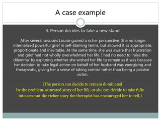 A case example
3. Person decides to take a new stand
After several sessions Louise gained a richer perspective. She no longer
internalized powerful grief in self-blaming terms, but allowed it as appropriate,
proportionate and inevitable. At the same time, she was aware that frustration
and grief had not wholly overwhelmed her life. I had no need to ‘raise the
dilemma’ by exploring whether she wished her life to remain as it was because
her decision to take legal action on behalf of her husband was energizing and
therapeutic, giving her a sense of taking control rather than being a passive
victim.
(The person can decide to remain dominated
by the problem-saturated story of her life, or she can decide to take fully
into account the richer story the therapist has encouraged her to tell.)
 