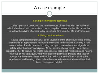 A case example
3. Using re-membering technique
Louise’s personal book, and the reminiscences of her time with her husband
which she shared with me, assisted her to keep his presence in her life rather than
to follow the advice of others to try to exclude him from her life and ‘move on’.
4. Using outsider witness
Louise completed her personal book several months after counselling ended,
then made an appointment to show it to me and to discuss what writing it had
meant to her. She also wanted to bring me up to date on her campaign about
safety at her husband’s workplace. At this session she agreed to my tentative
request for her to discuss her whole experience of loss, grief, retribution and healing
with two of my colleagues, who were exploring narrative therapy. This session
took place three weeks later, and Louise said at the end of it that sharing her
experiences, and hearing others relate these experiences to their own lives, had
been moving and helpful.
 