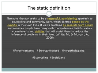 The static definition
Narrative therapy seeks to be a respectful, non-blaming approach to
counselling and community work, which centres people as the
experts in their own lives. It views problems as separate from people
and assumes people have many skills, competencies, beliefs, values,
commitments and abilities that will assist them to reduce the
influence of problems in their lives. (White, M., & Morgan, A.,
2006).
#Personcentered #Strengthfocused #Nonpathologizing
#Storytelling #SocialLens
 