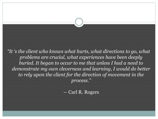 “It ‘s the client who knows what hurts, what directions to go, what
problems are crucial, what experiences have been deeply
buried. It began to occur to me that unless I had a need to
demonstrate my own cleverness and learning, I would do better
to rely upon the client for the direction of movement in the
process.”
― Carl R. Rogers
 