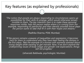 Key features (as explained by professionals)
“The notion that people are always responding to circumstances opens up
possibilities for their skills to emerge, which would otherwise remain
invisible to them. The key intention then is to make these personal
responses visible, help the person realise where it is coming from (for
example, responding to patriarchy) and then identify possible future steps
the person wants to take that fit in with their hopes and dreams.”
(Radhika Sharma, PSW, Mumbai)
“If the person remains unaware of inequalities and oppression, it becomes
hard for them to understand why they have been feeling the distress in
the first place. Take the example of a woman with anorexia stressed about
losing weight while wanting to get married. Now, if we don't explore the
underpinning issues of body image and gender role expectations, things
will not progress.”
(Jehanzeb Baldiwala, psychologist, Mumbai)
 