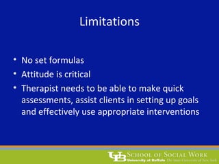 Limitations
• No set formulas
• Attitude is critical
• Therapist needs to be able to make quick
assessments, assist clients in setting up goals
and effectively use appropriate interventions
 