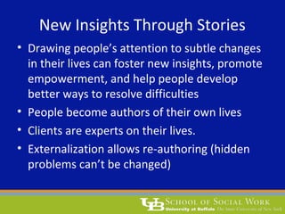 New Insights Through Stories
• Drawing people’s attention to subtle changes
in their lives can foster new insights, promote
empowerment, and help people develop
better ways to resolve difficulties
• People become authors of their own lives
• Clients are experts on their lives.
• Externalization allows re-authoring (hidden
problems can’t be changed)
 